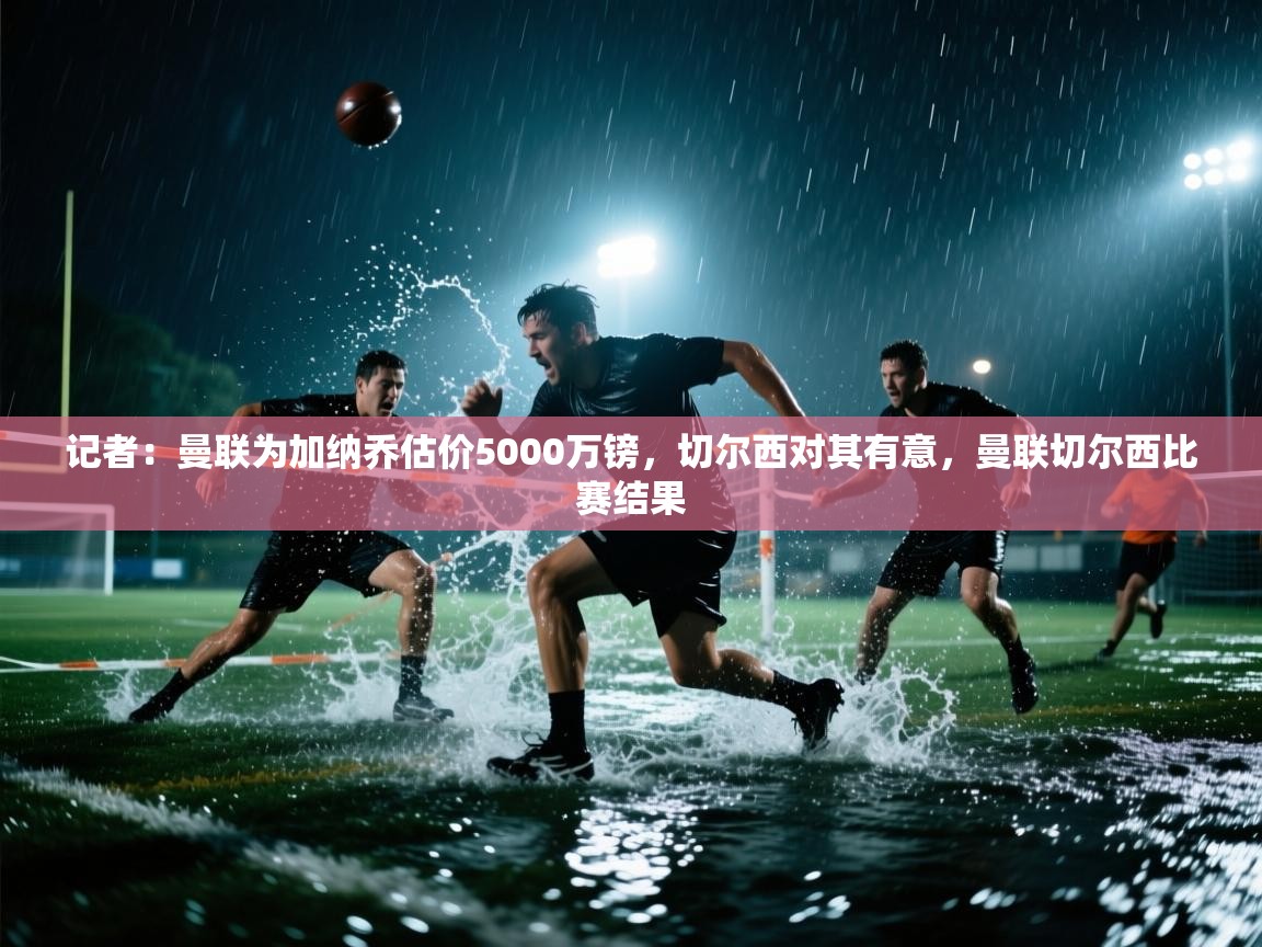 记者：曼联为加纳乔估价5000万镑，切尔西对其有意，曼联切尔西比赛结果  第1张